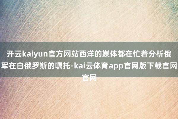 开云kaiyun官方网站西洋的媒体都在忙着分析俄军在白俄罗斯的嘱托-kai云体育app官网版下载官网