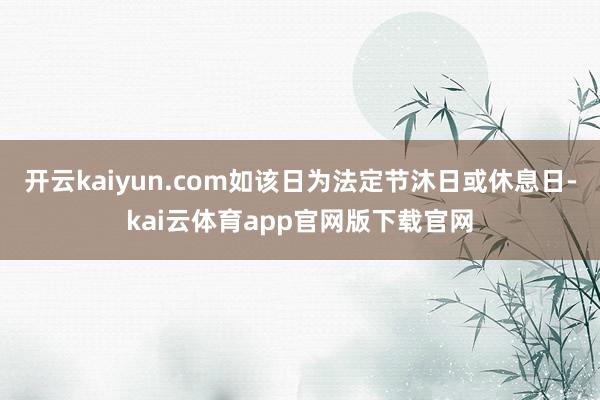 开云kaiyun.com如该日为法定节沐日或休息日-kai云体育app官网版下载官网