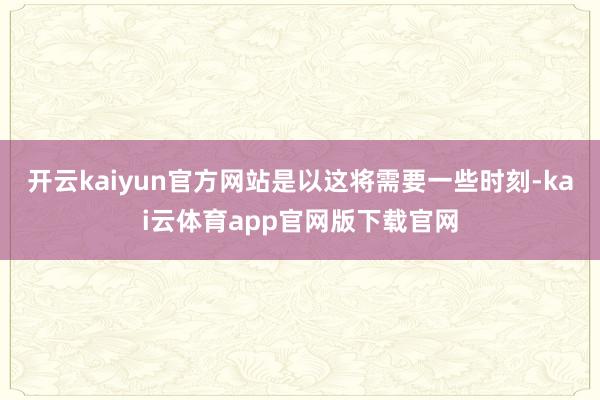 开云kaiyun官方网站是以这将需要一些时刻-kai云体育app官网版下载官网