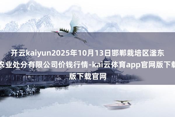 开云kaiyun2025年10月13日邯郸栽培区滏东当代农业处分有限公司价钱行情-kai云体育app官网版下载官网