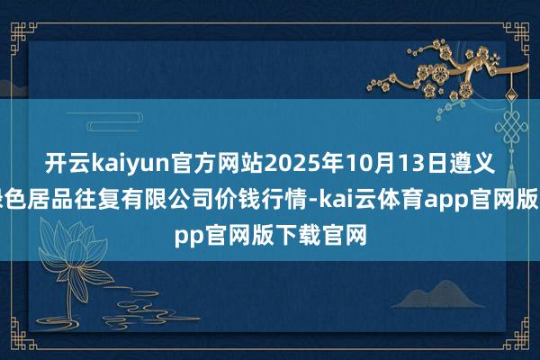 开云kaiyun官方网站2025年10月13日遵义金地盘绿色居品往复有限公司价钱行情-kai云体育app官网版下载官网