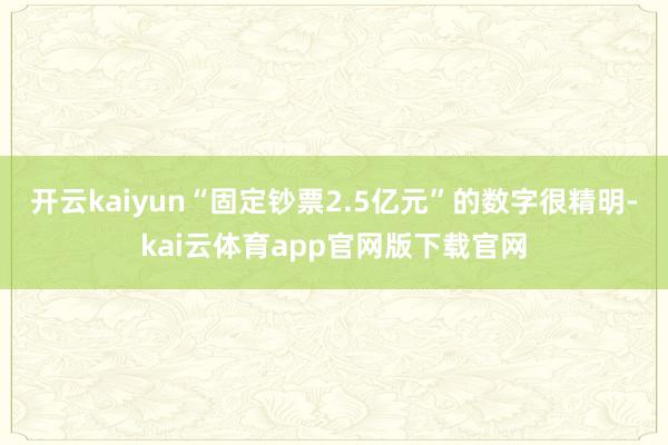 开云kaiyun“固定钞票2.5亿元”的数字很精明-kai云体育app官网版下载官网