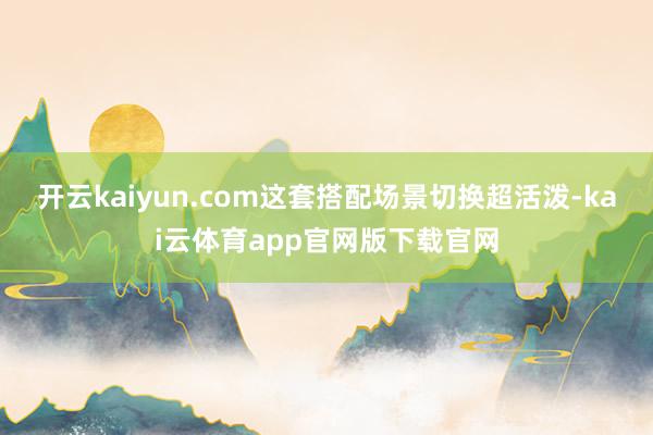 开云kaiyun.com这套搭配场景切换超活泼-kai云体育app官网版下载官网
