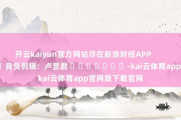 开云kaiyun官方网站尽在新浪财经APP            						背负剪辑：卢昱君 							-kai云体育app官网版下载官网