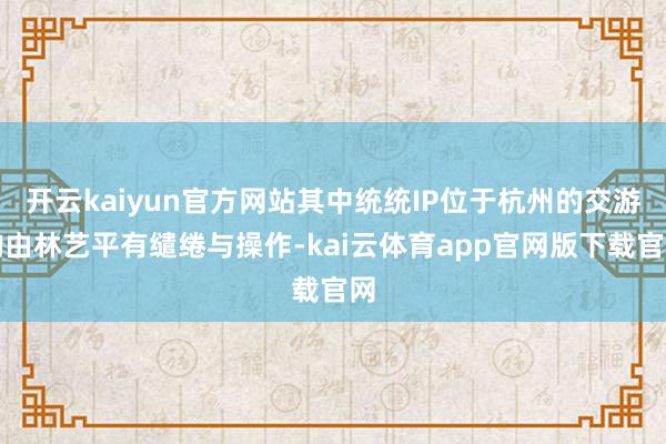 开云kaiyun官方网站其中统统IP位于杭州的交游均由林艺平有缱绻与操作-kai云体育app官网版下载官网