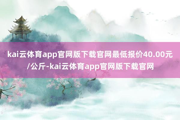 kai云体育app官网版下载官网最低报价40.00元/公斤-kai云体育app官网版下载官网