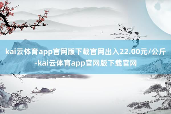kai云体育app官网版下载官网出入22.00元/公斤-kai云体育app官网版下载官网