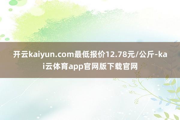 开云kaiyun.com最低报价12.78元/公斤-kai云体育app官网版下载官网