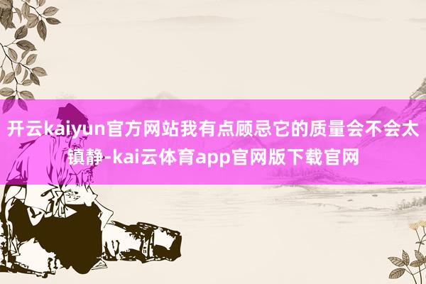 开云kaiyun官方网站我有点顾忌它的质量会不会太镇静-kai云体育app官网版下载官网