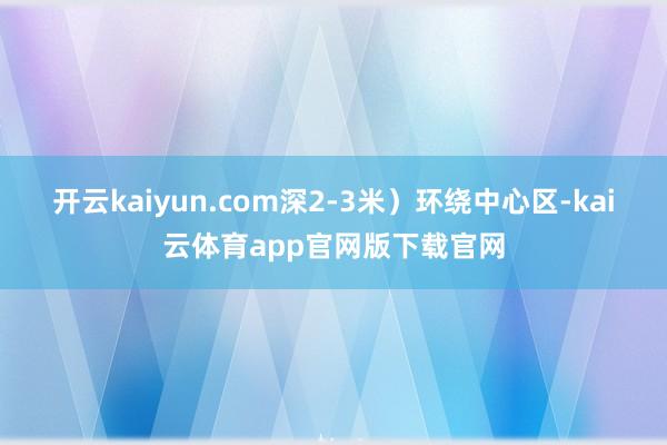 开云kaiyun.com深2-3米）环绕中心区-kai云体育app官网版下载官网