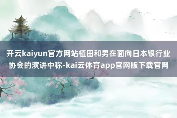 开云kaiyun官方网站　　植田和男在面向日本银行业协会的演讲中称-kai云体育app官网版下载官网