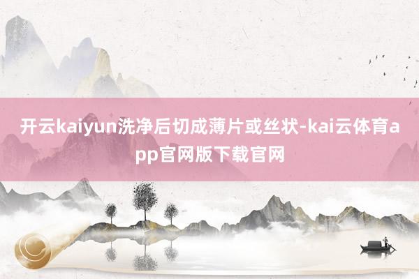 开云kaiyun洗净后切成薄片或丝状-kai云体育app官网版下载官网