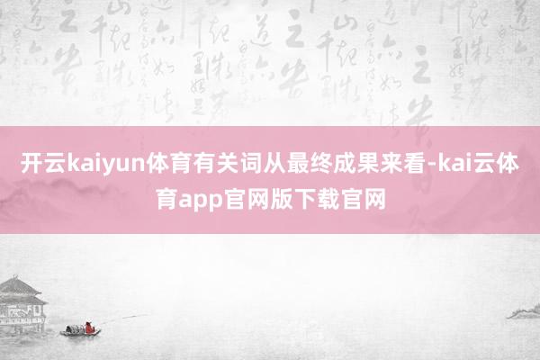 开云kaiyun体育有关词从最终成果来看-kai云体育app官网版下载官网
