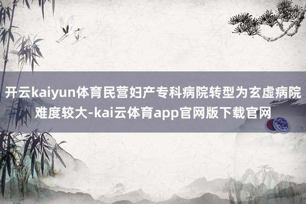 开云kaiyun体育民营妇产专科病院转型为玄虚病院难度较大-kai云体育app官网版下载官网