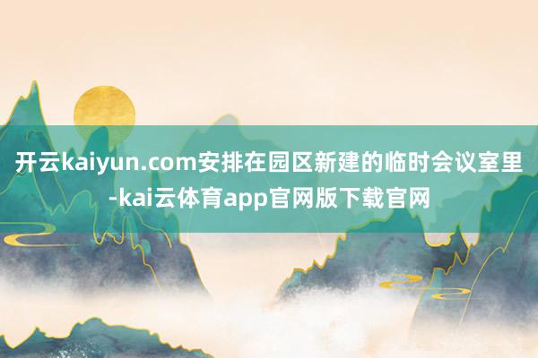 开云kaiyun.com安排在园区新建的临时会议室里-kai云体育app官网版下载官网